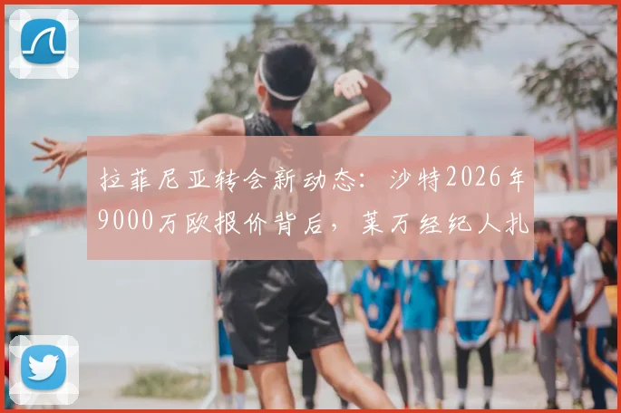 拉菲尼亚转会新动态:沙特2026年9000万欧报价背后,莱万经纪人扎哈维运作内幕与巴萨出售态度分析