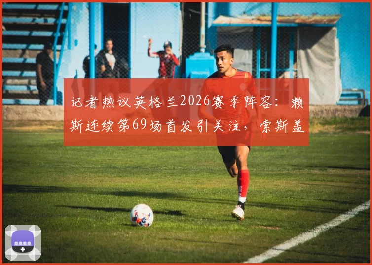 记者热议英格兰2026赛季阵容:赖斯连续第69场首发引关注,索斯盖特选人受质疑