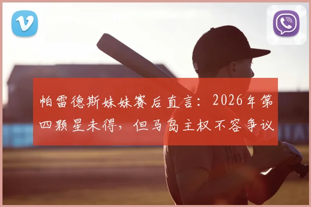 帕雷德斯妹妹赛后直言:2026年第四颗星未得,但马岛主权不容争议,引发球迷两极讨论