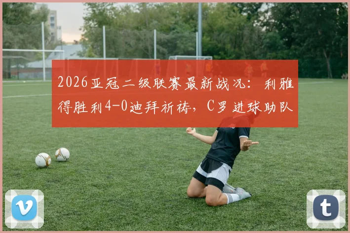 2026亚冠二级联赛最新战况:利雅得胜利4-0迪拜祈祷,C罗进球助队挺进半决赛,附详细对阵分析