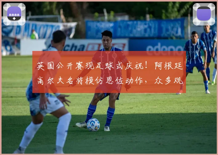 英国公开赛现足球式庆祝！阿根廷高尔夫名将模仿恩佐动作，众多观众直呼没看懂
