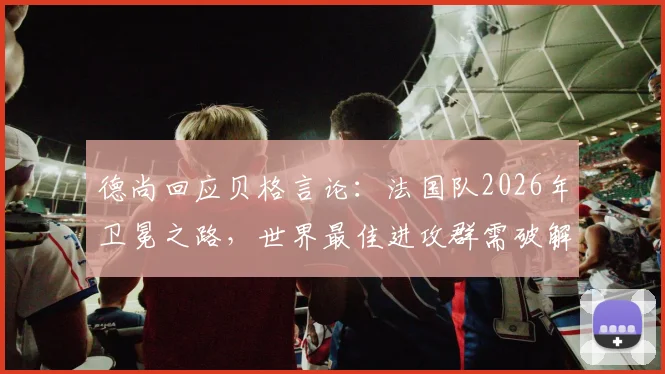 德尚回应贝格言论：法国队2026年卫冕之路，世界最佳进攻群需破解“太容易”困局