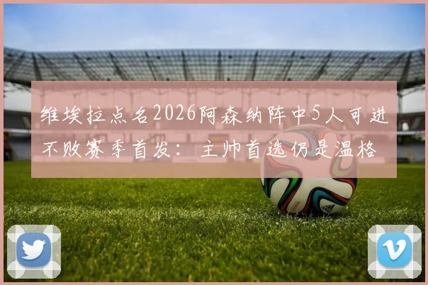维埃拉点名2026阿森纳阵中5人可进不败赛季首发：主帅首选仍是温格，枪手复兴看今朝