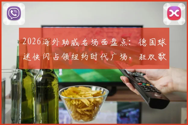 2026海外助威名场面盘点:德国球迷快闪占领纽约时代广场,狂欢歌唱背后的球迷文化解读