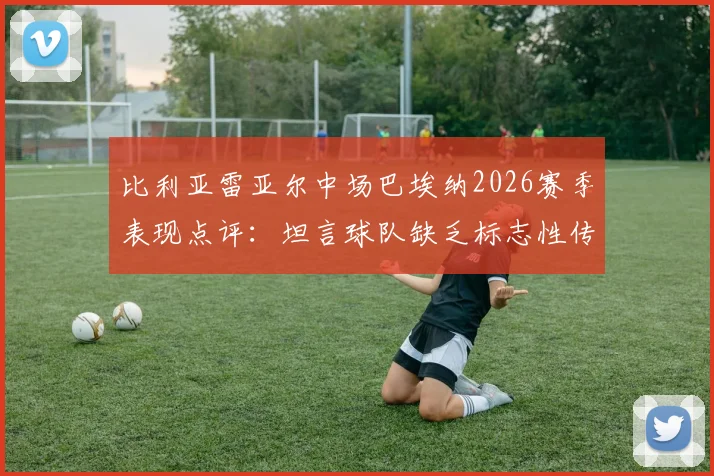 比利亚雷亚尔中场巴埃纳2026赛季表现点评:坦言球队缺乏标志性传球速度,问题究竟出在哪?