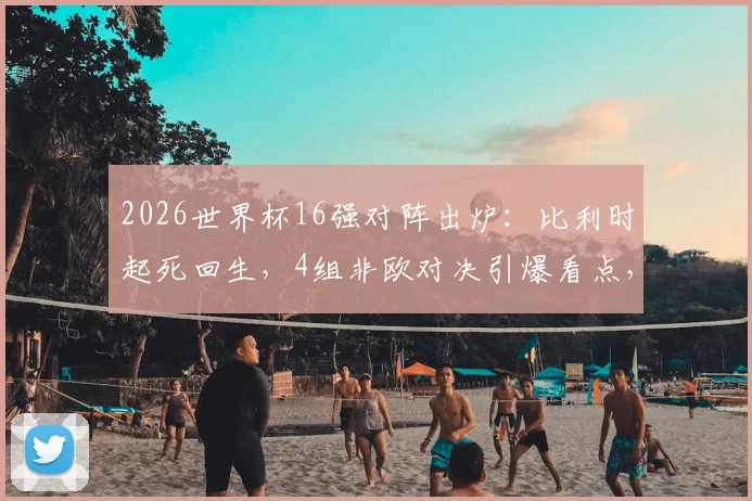 2026世界杯16强对阵出炉:比利时起死回生,4组非欧对决引爆看点,荷兰成唯一出局强队