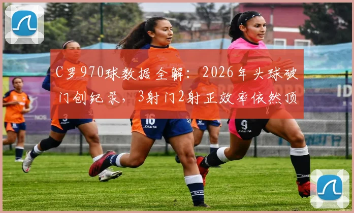 C罗970球数据全解:2026年头球破门创纪录,3射门2射正效率依然顶级