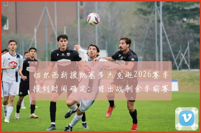 切尔西新援凯塞多杰克逊2026赛季报到时间确定：将出战剩余季前赛，归队首训状态引关注