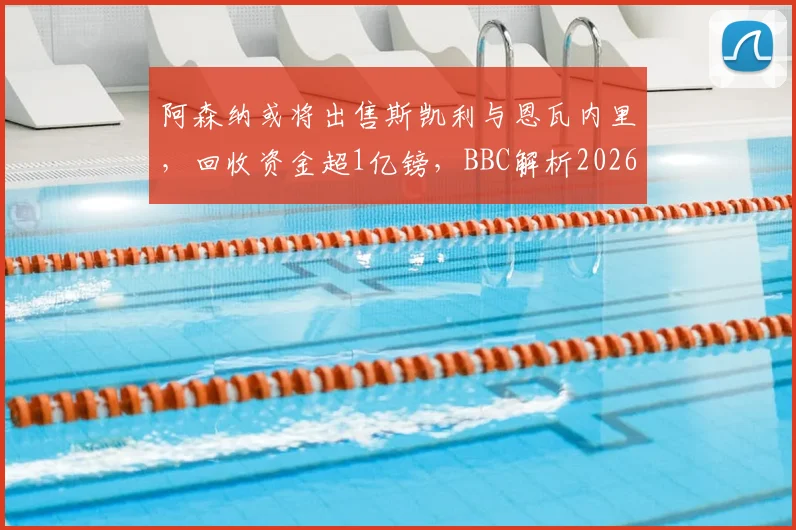 阿森纳或将出售斯凯利与恩瓦内里，回收资金超1亿镑，BBC解析2026夏窗重磅交易可能