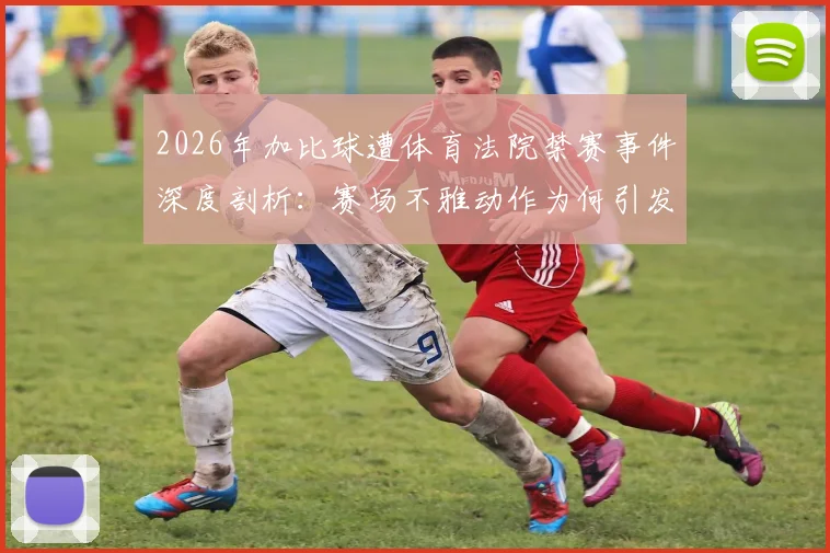 2026年加比球遭体育法院禁赛事件深度剖析:赛场不雅动作为何引发重罚,ESPN报道背后细节全梳理