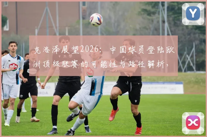 克洛泽展望2026：中国球员登陆欧洲顶级联赛的可能性与路径解析，附关键挑战分析