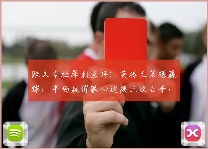 欧文专栏犀利点评:英格兰若想赢球,半场就得狠心连换三攻击手,战术分析直指索斯盖特调整要害