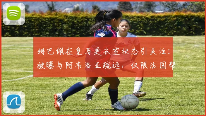 姆巴佩在皇马更衣室状态引关注:被曝与阿韦洛亚疏远,仅限法国帮交流引更衣室隐患