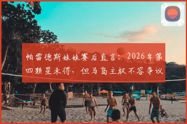 帕雷德斯妹妹赛后直言：2026年第四颗星未得，但马岛主权不容争议，引发球迷两极讨论