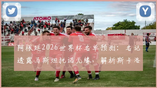 阿根廷2026世界杯名单预测:名记透露马斯坦托诺无缘,解析斯卡洛尼中场人选及落选原因