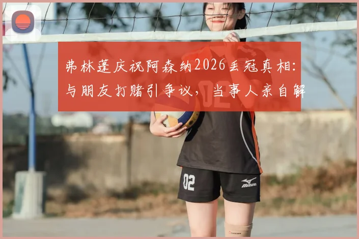 弗林蓬庆祝阿森纳2026丢冠真相：与朋友打赌引争议，当事人亲自解释事件全过程