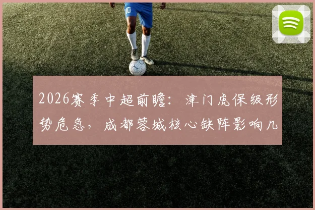 2026赛季中超前瞻：津门虎保级形势危急，成都蓉城核心缺阵影响几何？附赛前分析