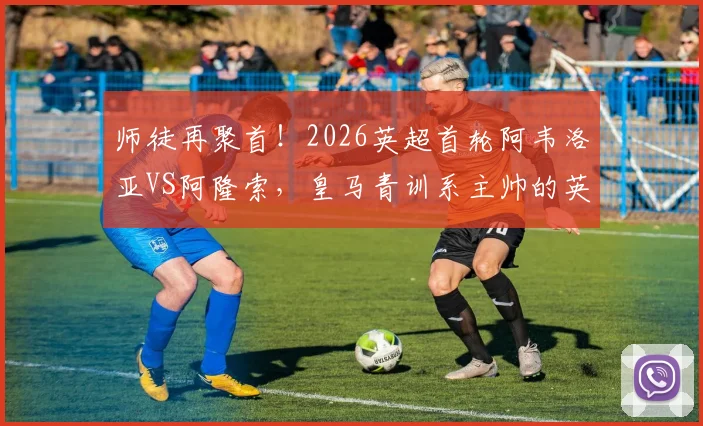 师徒再聚首！2026英超首轮阿韦洛亚VS阿隆索，皇马青训系主帅的英超对决看点解析