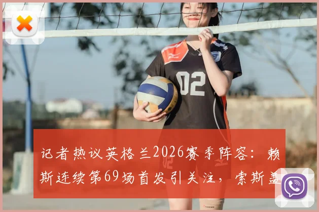 记者热议英格兰2026赛季阵容：赖斯连续第69场首发引关注，索斯盖特选人受质疑