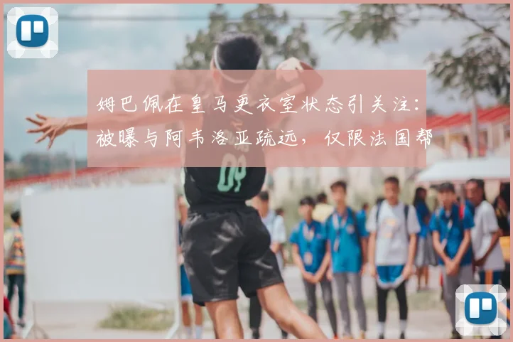 姆巴佩在皇马更衣室状态引关注:被曝与阿韦洛亚疏远,仅限法国帮交流引更衣室隐患