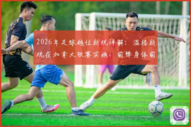 2026年足球越位新规详解：温格新规在加拿大联赛实施，前锋身体前出进球有效引热议
