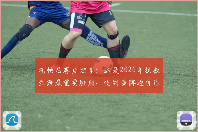 孔帕尼赛后坦言：这是2026年执教生涯最重要胜利，吃到黄牌连自己也意外