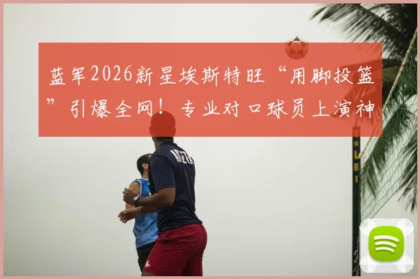 蓝军2026新星埃斯特旺“用脚投篮”引爆全网！专业对口球员上演神奇破门，手投不中后改用脚一击命中