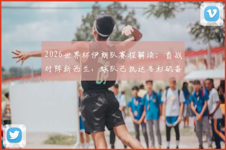 2026世界杯伊朗队赛程解读：首战对阵新西兰，球队已抵达洛杉矶备战