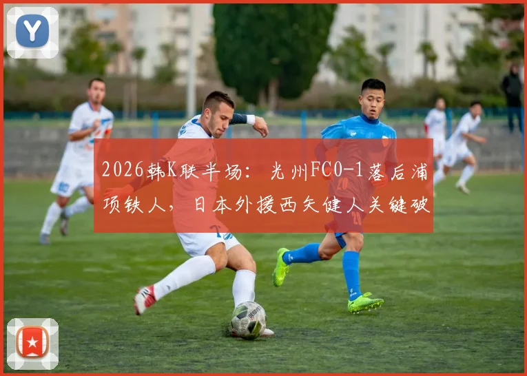 2026韩K联半场：光州FC0-1落后浦项铁人，日本外援西矢健人关键破门全解析及比赛走向分析