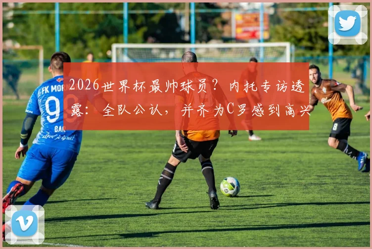 2026世界杯最帅球员？内托专访透露：全队公认，并齐为C罗感到高兴