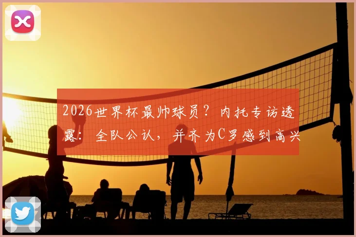 2026世界杯最帅球员?内托专访透露:全队公认,并齐为C罗感到高兴