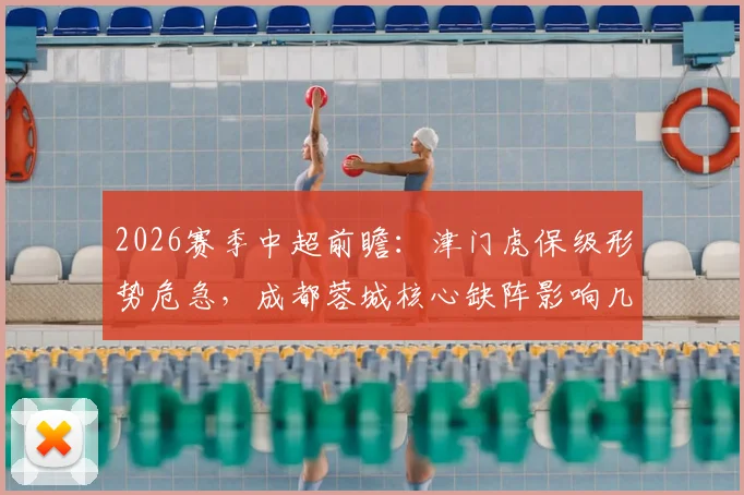 2026赛季中超前瞻:津门虎保级形势危急,成都蓉城核心缺阵影响几何?附赛前分析