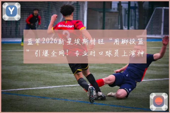 蓝军2026新星埃斯特旺“用脚投篮”引爆全网!专业对口球员上演神奇破门,手投不中后改用脚一击命中