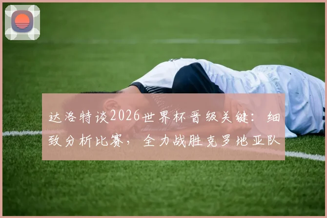 达洛特谈2026世界杯晋级关键：细致分析比赛，全力战胜克罗地亚队是唯一目标