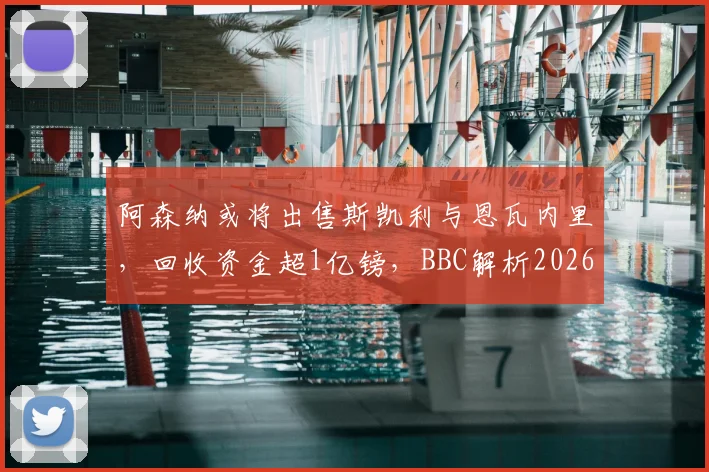 阿森纳或将出售斯凯利与恩瓦内里,回收资金超1亿镑,BBC解析2026夏窗重磅交易可能