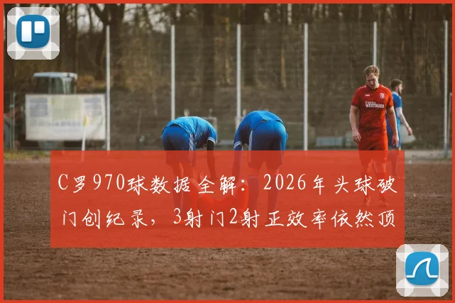 C罗970球数据全解：2026年头球破门创纪录，3射门2射正效率依然顶级