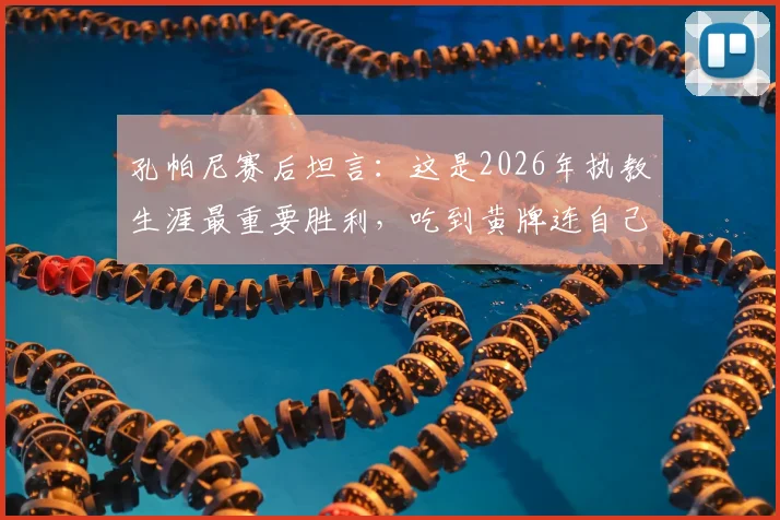 孔帕尼赛后坦言：这是2026年执教生涯最重要胜利，吃到黄牌连自己也意外