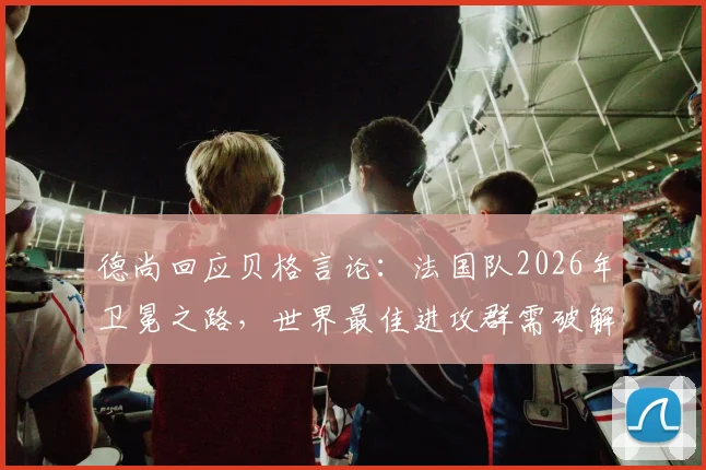 德尚回应贝格言论：法国队2026年卫冕之路，世界最佳进攻群需破解“太容易”困局