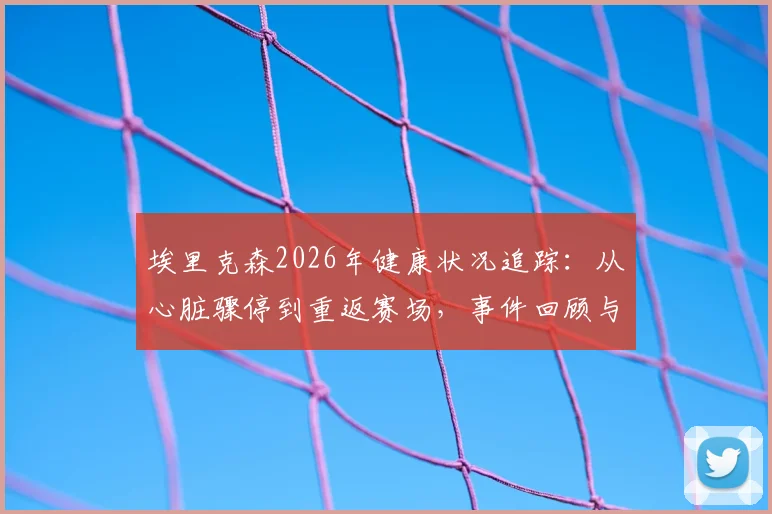 埃里克森2026年健康状况追踪：从心脏骤停到重返赛场，事件回顾与赛场急救改进指南