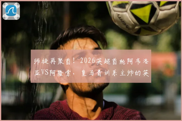 师徒再聚首!2026英超首轮阿韦洛亚VS阿隆索,皇马青训系主帅的英超对决看点解析