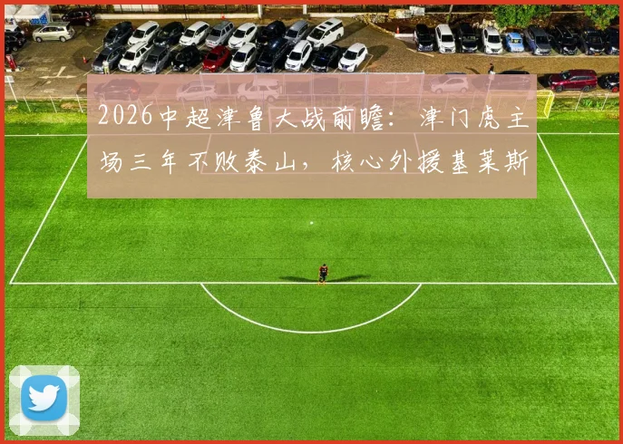 2026中超津鲁大战前瞻:津门虎主场三年不败泰山,核心外援基莱斯成破局关键