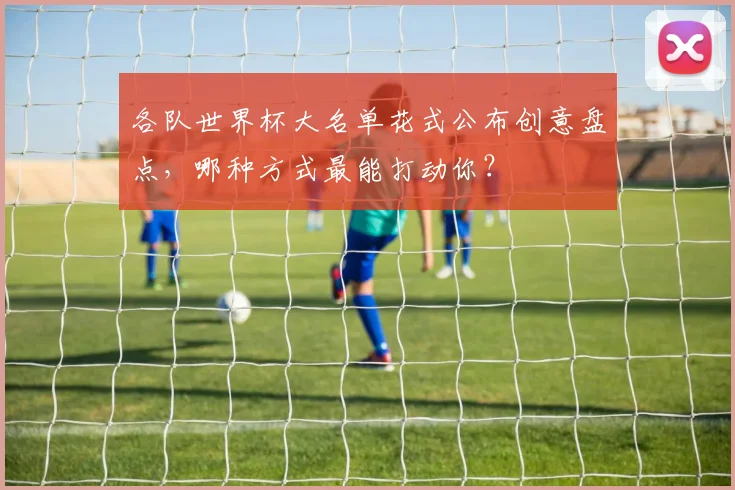 各队世界杯大名单花式公布创意盘点，哪种方式最能打动你？