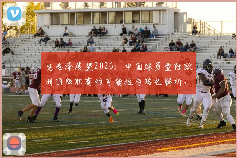 克洛泽展望2026:中国球员登陆欧洲顶级联赛的可能性与路径解析,附关键挑战分析