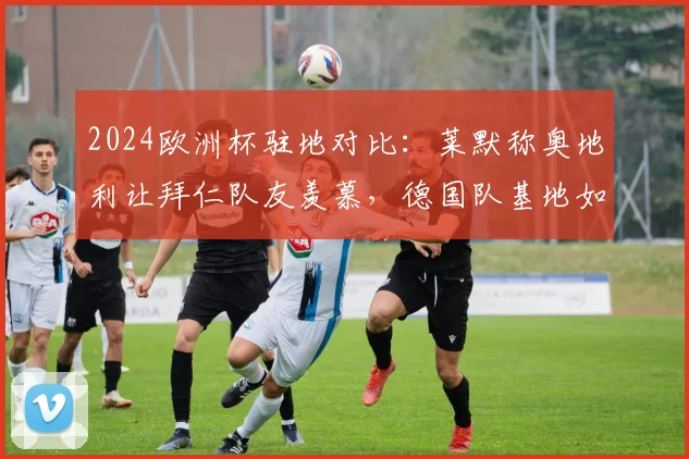2024欧洲杯驻地对比：莱默称奥地利让拜仁队友羡慕，德国队基地如霍格沃茨引热议