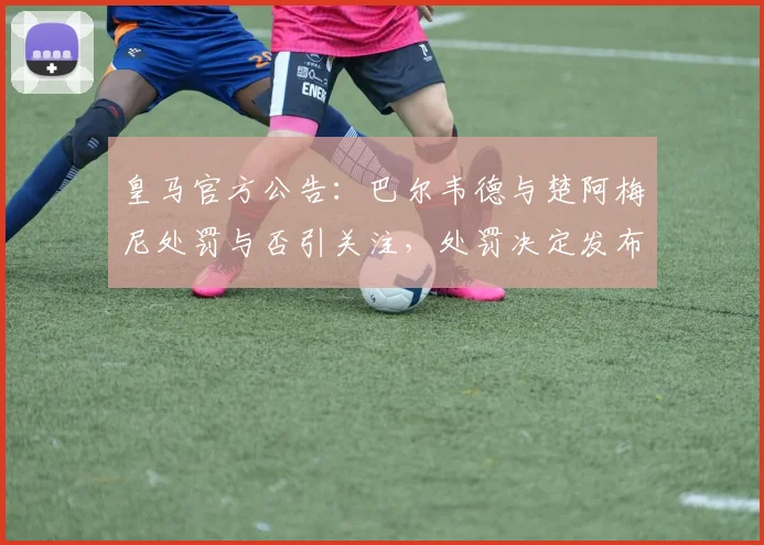 皇马官方公告：巴尔韦德与楚阿梅尼处罚与否引关注，处罚决定发布时间点详解