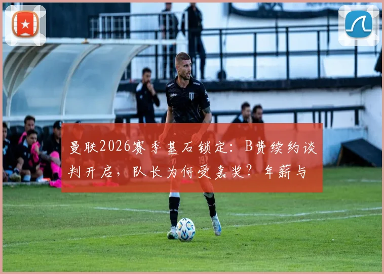 曼联2026赛季基石锁定：B费续约谈判开启，队长为何受嘉奖？年薪与核心阵容解析