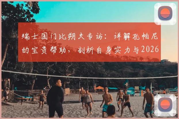 瑞士国门比朔夫专访：详解孔帕尼的宝贵帮助，剖析自身实力与2026世界杯参赛前景