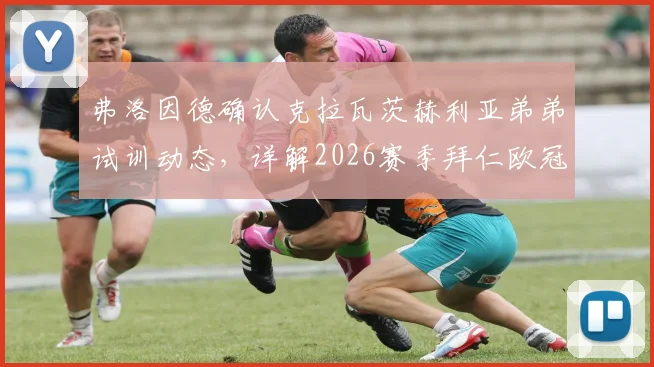 弗洛因德确认克拉瓦茨赫利亚弟弟试训动态，详解2026赛季拜仁欧冠出局后转会策略调整
