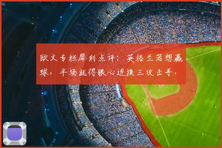 欧文专栏犀利点评：英格兰若想赢球，半场就得狠心连换三攻击手，战术分析直指索斯盖特调整要害
