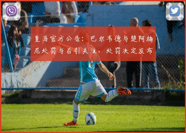 皇马官方公告:巴尔韦德与楚阿梅尼处罚与否引关注,处罚决定发布时间点详解